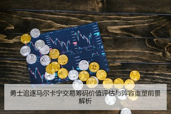勇士追逐马尔卡宁交易筹码价值评估与阵容重塑前景解析