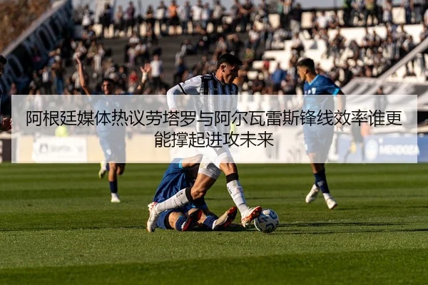 阿根廷媒体热议劳塔罗与阿尔瓦雷斯锋线效率谁更能撑起进攻未来