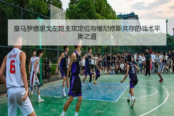 皇马罗德里戈左路主攻定位与维尼修斯共存的战术平衡之道