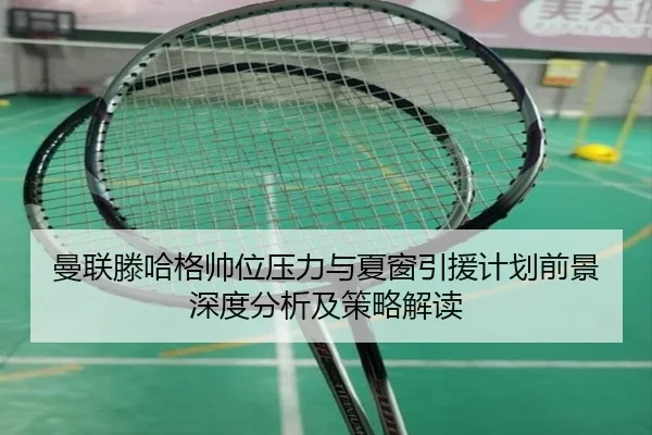 曼联滕哈格帅位压力与夏窗引援计划前景深度分析及策略解读
